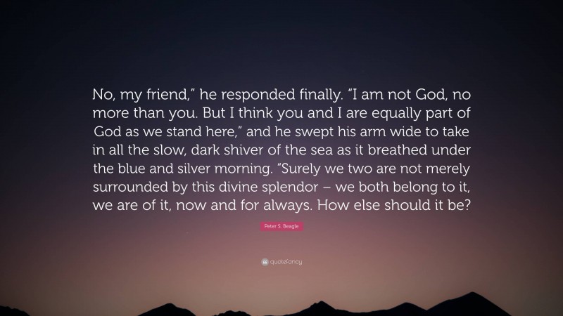 Peter S. Beagle Quote: “No, my friend,” he responded finally. “I am not God, no more than you. But I think you and I are equally part of God as we stand here,” and he swept his arm wide to take in all the slow, dark shiver of the sea as it breathed under the blue and silver morning. “Surely we two are not merely surrounded by this divine splendor – we both belong to it, we are of it, now and for always. How else should it be?”