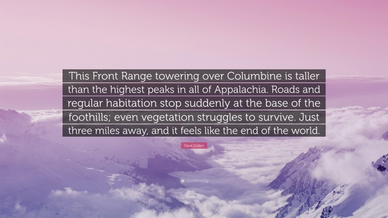 Dave Cullen Quote: “This Front Range towering over Columbine is taller than the highest peaks in all of Appalachia. Roads and regular habitation stop suddenly at the base of the foothills; even vegetation struggles to survive. Just three miles away, and it feels like the end of the world.”