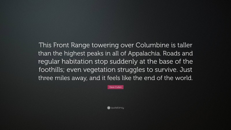 Dave Cullen Quote: “This Front Range towering over Columbine is taller than the highest peaks in all of Appalachia. Roads and regular habitation stop suddenly at the base of the foothills; even vegetation struggles to survive. Just three miles away, and it feels like the end of the world.”