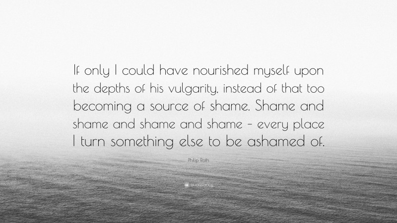 Philip Roth Quote: “If only I could have nourished myself upon the depths of his vulgarity, instead of that too becoming a source of shame. Shame and shame and shame and shame – every place I turn something else to be ashamed of.”