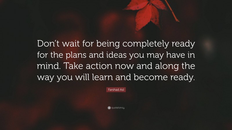Farshad Asl Quote: “Don’t wait for being completely ready for the plans and ideas you may have in mind. Take action now and along the way you will learn and become ready.”