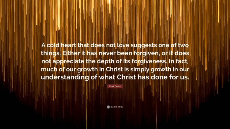 Mark Dever Quote: “A cold heart that does not love suggests one of two things. Either it has never been forgiven, or it does not appreciate the depth of its forgiveness. In fact, much of our growth in Christ is simply growth in our understanding of what Christ has done for us.”
