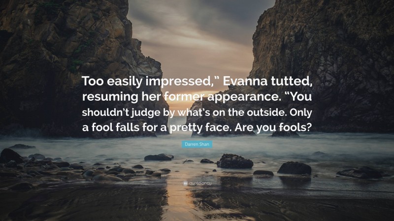 Darren Shan Quote: “Too easily impressed,” Evanna tutted, resuming her former appearance. “You shouldn’t judge by what’s on the outside. Only a fool falls for a pretty face. Are you fools?”