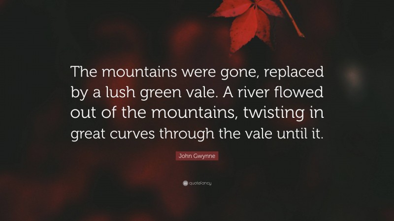 John Gwynne Quote: “The mountains were gone, replaced by a lush green vale. A river flowed out of the mountains, twisting in great curves through the vale until it.”