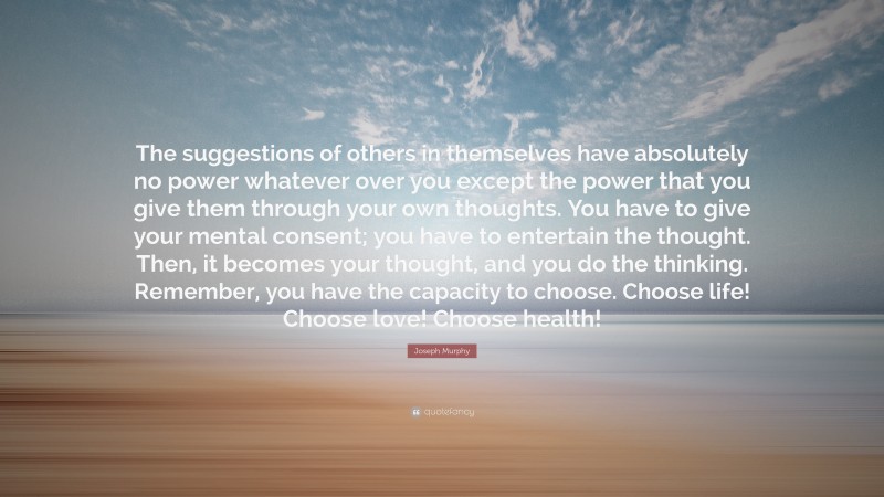 Joseph Murphy Quote: “The suggestions of others in themselves have absolutely no power whatever over you except the power that you give them through your own thoughts. You have to give your mental consent; you have to entertain the thought. Then, it becomes your thought, and you do the thinking. Remember, you have the capacity to choose. Choose life! Choose love! Choose health!”