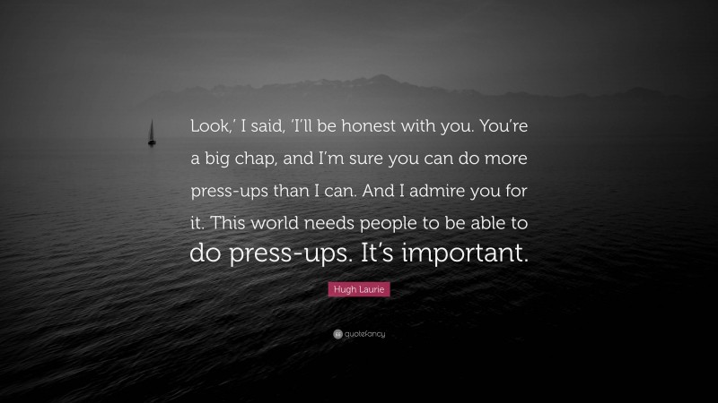 Hugh Laurie Quote: “Look,’ I said, ‘I’ll be honest with you. You’re a big chap, and I’m sure you can do more press-ups than I can. And I admire you for it. This world needs people to be able to do press-ups. It’s important.”