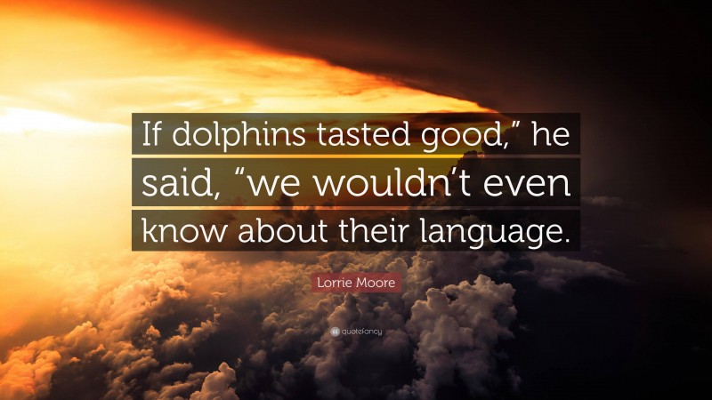 Lorrie Moore Quote: “If dolphins tasted good,” he said, “we wouldn’t even know about their language.”