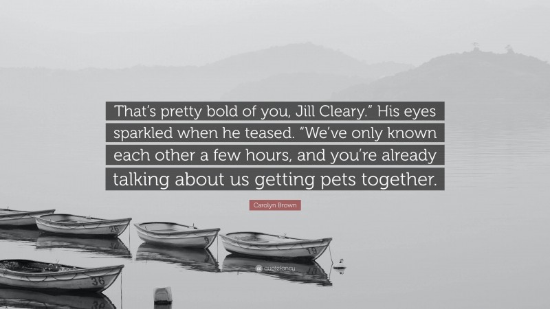Carolyn Brown Quote: “That’s pretty bold of you, Jill Cleary.” His eyes sparkled when he teased. “We’ve only known each other a few hours, and you’re already talking about us getting pets together.”
