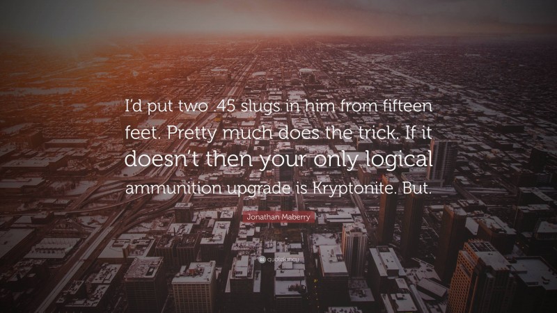 Jonathan Maberry Quote: “I’d put two .45 slugs in him from fifteen feet. Pretty much does the trick. If it doesn’t then your only logical ammunition upgrade is Kryptonite. But.”