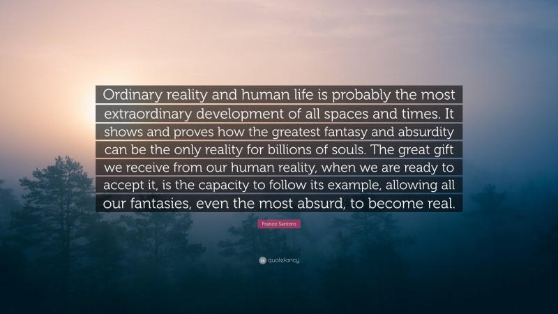 Franco Santoro Quote: “Ordinary reality and human life is probably the most extraordinary development of all spaces and times. It shows and proves how the greatest fantasy and absurdity can be the only reality for billions of souls. The great gift we receive from our human reality, when we are ready to accept it, is the capacity to follow its example, allowing all our fantasies, even the most absurd, to become real.”