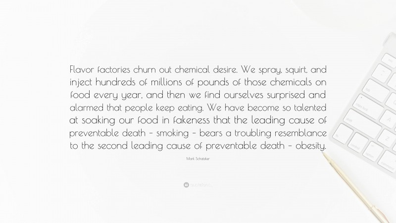 Mark Schatzker Quote: “Flavor factories churn out chemical desire. We spray, squirt, and inject hundreds of millions of pounds of those chemicals on food every year, and then we find ourselves surprised and alarmed that people keep eating. We have become so talented at soaking our food in fakeness that the leading cause of preventable death – smoking – bears a troubling resemblance to the second leading cause of preventable death – obesity.”