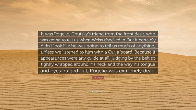 Jeff Lindsay Quote: “It was Rogelio, Chutsky’s friend from the front desk, who was going to tell us when Weiss checked in. But it certainly didn’t look like he was going to tell us much of anything, unless we listened to him with a Ouija board. Because if appearances were any guide at all, judging by the belt so tightly wrapped around his neck and the way his tongue and eyes bulged out, Rogelio was extremely dead.”