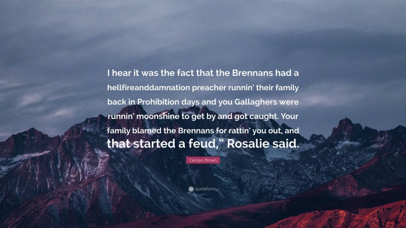 Carolyn Brown Quote: “I hear it was the fact that the Brennans had a hellfireanddamnation preacher runnin’ their family back in Prohibition days and you Gallaghers were runnin’ moonshine to get by and got caught. Your family blamed the Brennans for rattin’ you out, and that started a feud,” Rosalie said.”