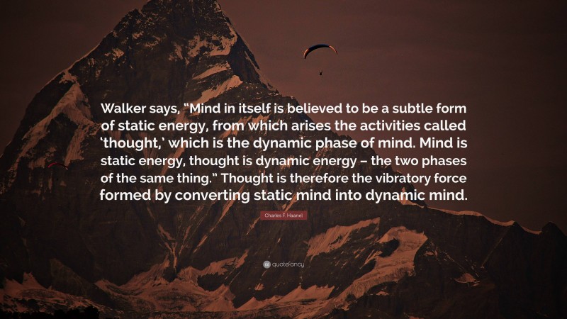 Charles F. Haanel Quote: “Walker says, “Mind in itself is believed to be a subtle form of static energy, from which arises the activities called ‘thought,’ which is the dynamic phase of mind. Mind is static energy, thought is dynamic energy – the two phases of the same thing.” Thought is therefore the vibratory force formed by converting static mind into dynamic mind.”