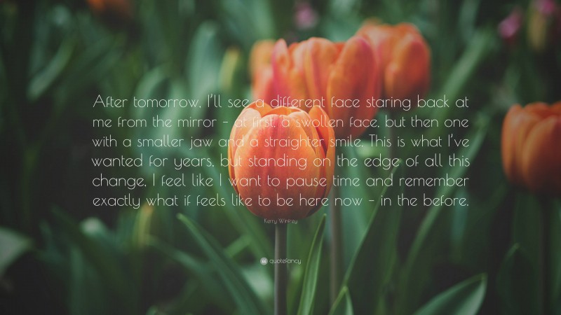 Kerry Winfrey Quote: “After tomorrow, I’ll see a different face staring back at me from the mirror – at first, a swollen face, but then one with a smaller jaw and a straighter smile. This is what I’ve wanted for years, but standing on the edge of all this change, I feel like I want to pause time and remember exactly what if feels like to be here now – in the before.”