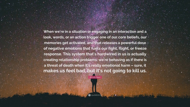 Michelle Skeen Quote: “When we’re in a situation or engaging in an interaction and a look, words, or an action trigger one of our core beliefs, our memories get activated, and that releases a powerful dose of negative emotions that fuels our fight, flight, or freeze response. This system that’s hardwired in us is actually creating relationship problems: we’re behaving as if there is a threat of death when it’s really emotional harm – sure, it makes us feel bad, but it’s not going to kill us.”
