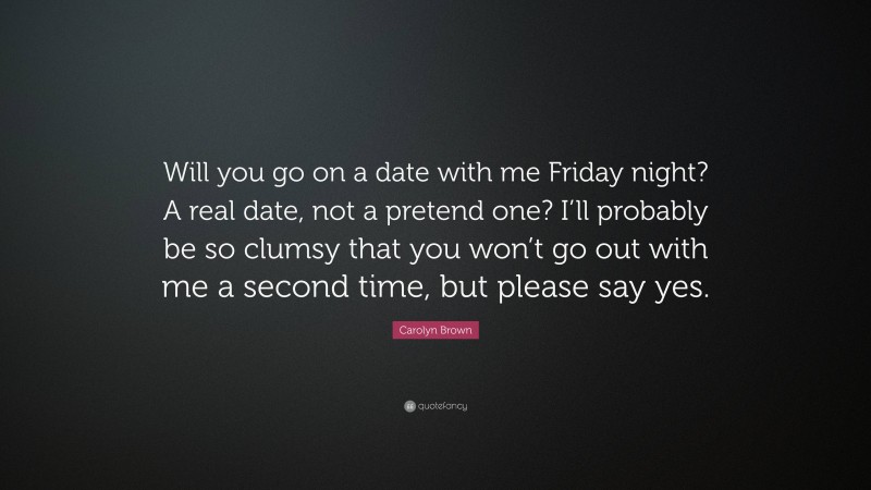 Carolyn Brown Quote: “Will you go on a date with me Friday night? A real date, not a pretend one? I’ll probably be so clumsy that you won’t go out with me a second time, but please say yes.”