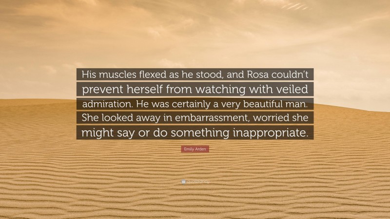 Emily Arden Quote: “His muscles flexed as he stood, and Rosa couldn’t prevent herself from watching with veiled admiration. He was certainly a very beautiful man. She looked away in embarrassment, worried she might say or do something inappropriate.”