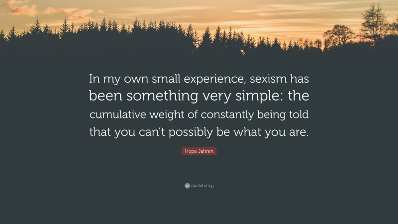 Hope Jahren Quote: “In my own small experience, sexism has been something very simple: the cumulative weight of constantly being told that you can’t possibly be what you are.”