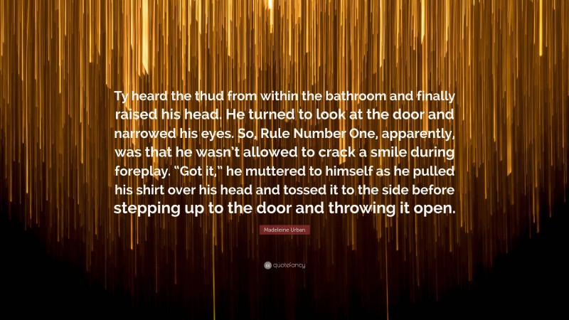 Madeleine Urban Quote: “Ty heard the thud from within the bathroom and finally raised his head. He turned to look at the door and narrowed his eyes. So, Rule Number One, apparently, was that he wasn’t allowed to crack a smile during foreplay. “Got it,” he muttered to himself as he pulled his shirt over his head and tossed it to the side before stepping up to the door and throwing it open.”