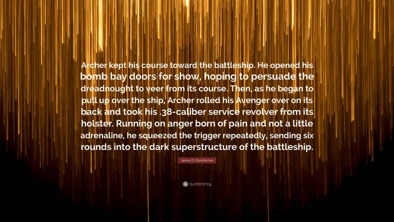 James D. Hornfischer Quote: “Archer kept his course toward the battleship. He opened his bomb bay doors for show, hoping to persuade the dreadnought to veer from its course. Then, as he began to pull up over the ship, Archer rolled his Avenger over on its back and took his .38-caliber service revolver from its holster. Running on anger born of pain and not a little adrenaline, he squeezed the trigger repeatedly, sending six rounds into the dark superstructure of the battleship.”
