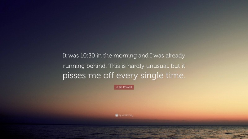 Julie Powell Quote: “It was 10:30 in the morning and I was already running behind. This is hardly unusual, but it pisses me off every single time.”