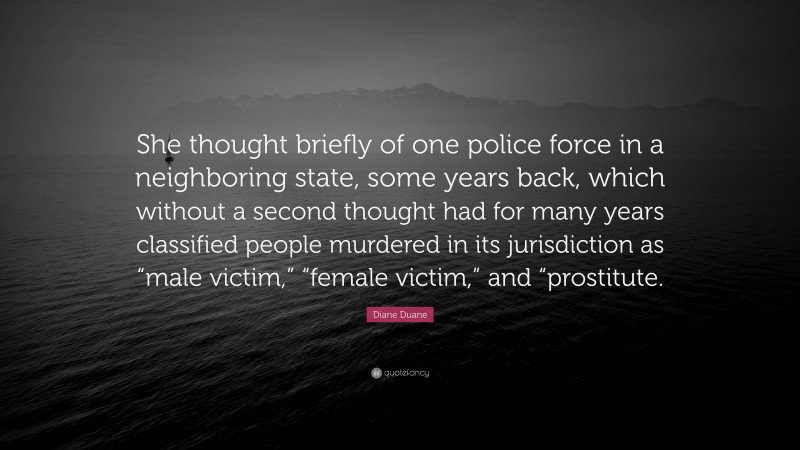 Diane Duane Quote: “She thought briefly of one police force in a neighboring state, some years back, which without a second thought had for many years classified people murdered in its jurisdiction as “male victim,” “female victim,” and “prostitute.”