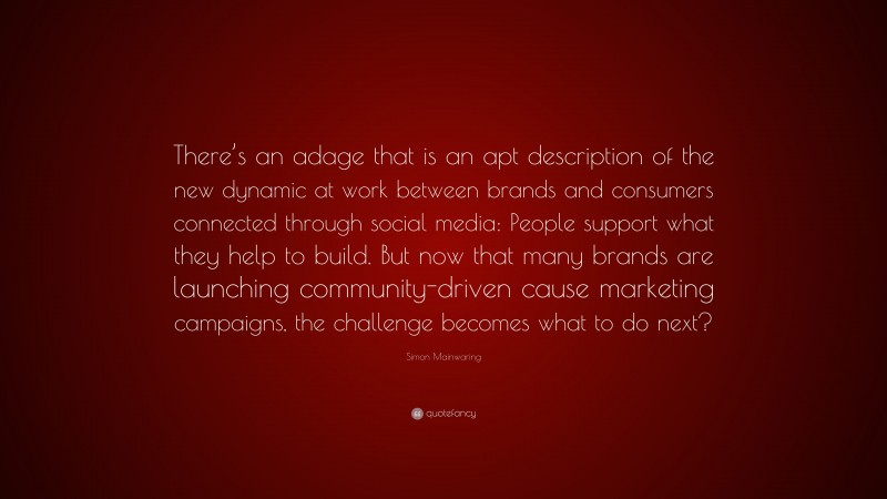 Simon Mainwaring Quote: “There’s an adage that is an apt description of the new dynamic at work between brands and consumers connected through social media: People support what they help to build. But now that many brands are launching community-driven cause marketing campaigns, the challenge becomes what to do next?”