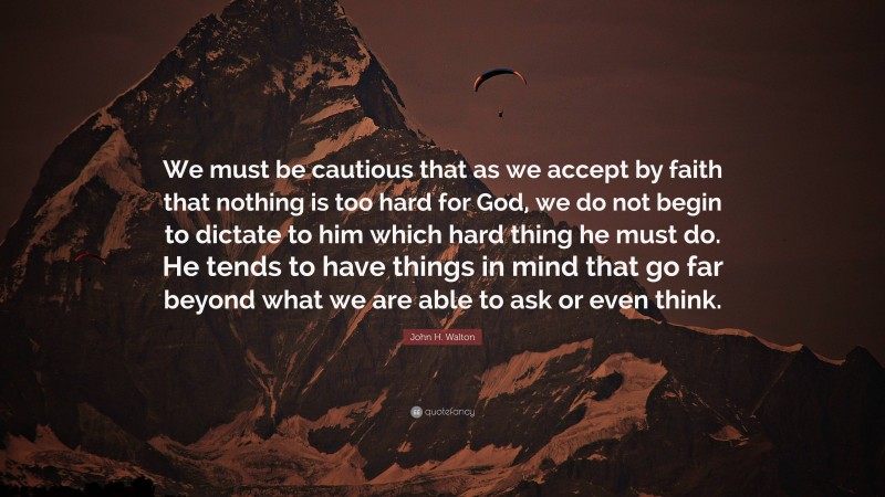 John H. Walton Quote: “We must be cautious that as we accept by faith that nothing is too hard for God, we do not begin to dictate to him which hard thing he must do. He tends to have things in mind that go far beyond what we are able to ask or even think.”