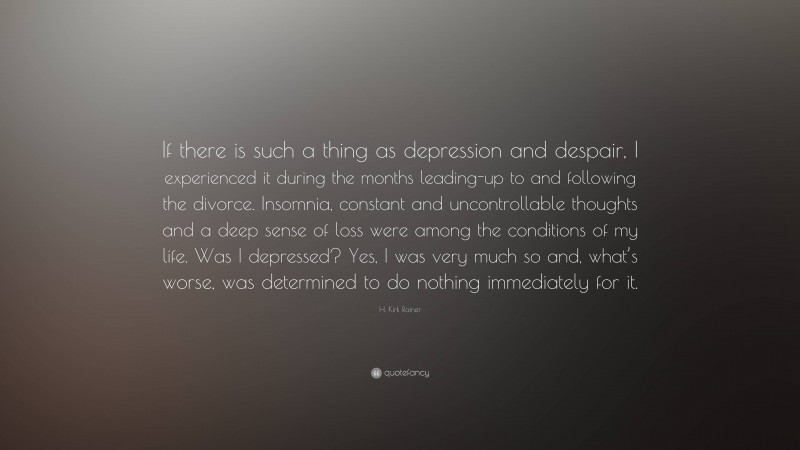 H. Kirk Rainer Quote: “If there is such a thing as depression and despair, I experienced it during the months leading-up to and following the divorce. Insomnia, constant and uncontrollable thoughts and a deep sense of loss were among the conditions of my life. Was I depressed? Yes, I was very much so and, what’s worse, was determined to do nothing immediately for it.”