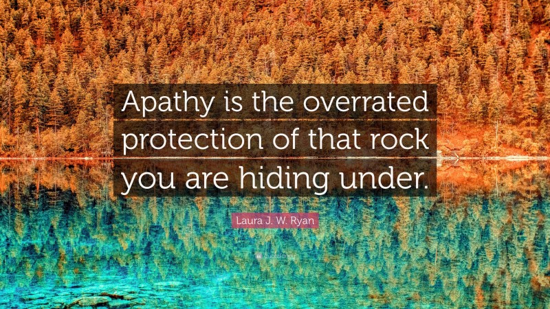 Laura J. W. Ryan Quote: “Apathy is the overrated protection of that rock you are hiding under.”