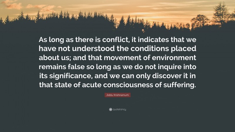 Jiddu Krishnamurti Quote: “As long as there is conflict, it indicates that we have not understood the conditions placed about us; and that movement of environment remains false so long as we do not inquire into its significance, and we can only discover it in that state of acute consciousness of suffering.”