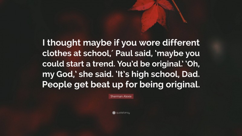 Sherman Alexie Quote: “I thought maybe if you wore different clothes at school,′ Paul said, ‘maybe you could start a trend. You’d be original.’ ‘Oh, my God,’ she said. ‘It’s high school, Dad. People get beat up for being original.”