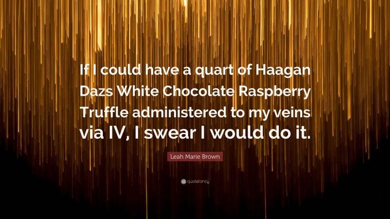 Leah Marie Brown Quote: “If I could have a quart of Haagan Dazs White Chocolate Raspberry Truffle administered to my veins via IV, I swear I would do it.”