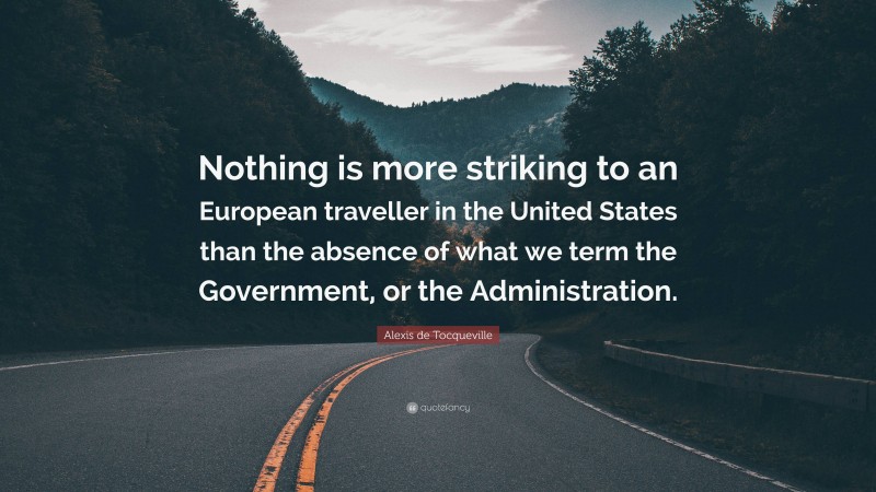 Alexis de Tocqueville Quote: “Nothing is more striking to an European traveller in the United States than the absence of what we term the Government, or the Administration.”