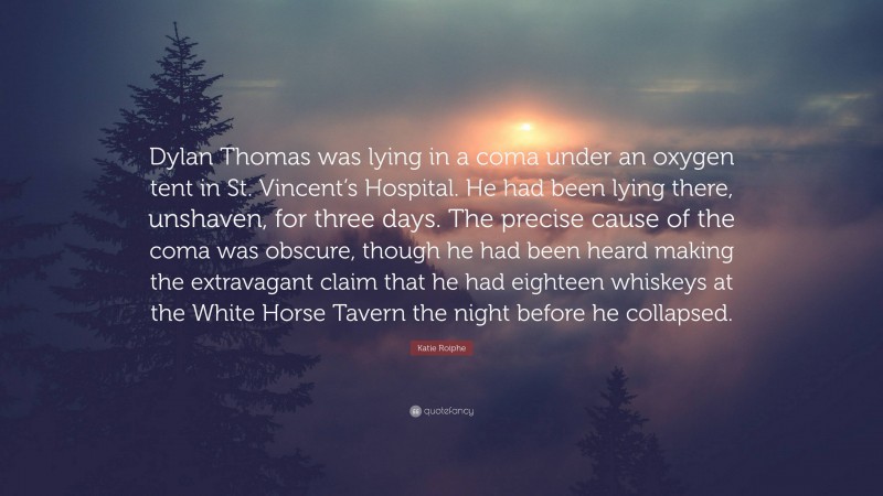 Katie Roiphe Quote: “Dylan Thomas was lying in a coma under an oxygen tent in St. Vincent’s Hospital. He had been lying there, unshaven, for three days. The precise cause of the coma was obscure, though he had been heard making the extravagant claim that he had eighteen whiskeys at the White Horse Tavern the night before he collapsed.”