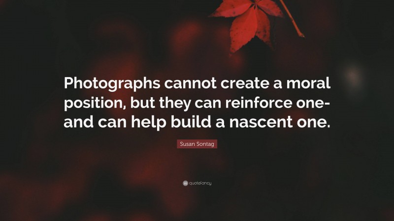 Susan Sontag Quote: “Photographs cannot create a moral position, but they can reinforce one-and can help build a nascent one.”