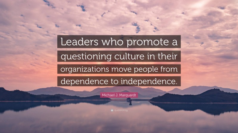Michael J. Marquardt Quote: “Leaders who promote a questioning culture in their organizations move people from dependence to independence.”