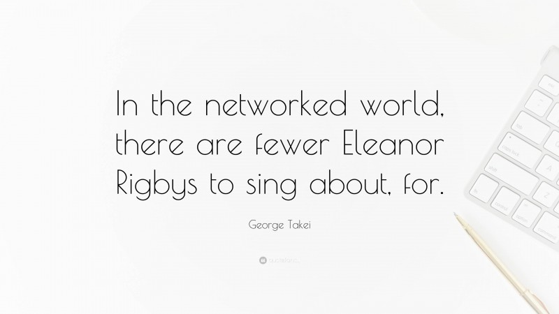George Takei Quote: “In the networked world, there are fewer Eleanor Rigbys to sing about, for.”