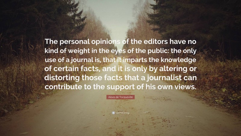 Alexis de Tocqueville Quote: “The personal opinions of the editors have no kind of weight in the eyes of the public: the only use of a journal is, that it imparts the knowledge of certain facts, and it is only by altering or distorting those facts that a journalist can contribute to the support of his own views.”
