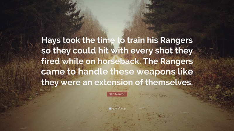 Dan Marcou Quote: “Hays took the time to train his Rangers so they could hit with every shot they fired while on horseback. The Rangers came to handle these weapons like they were an extension of themselves.”