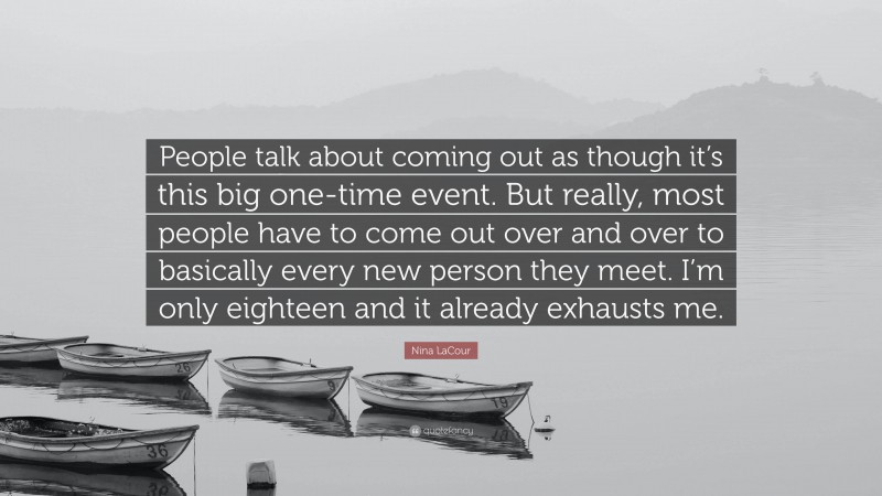 Nina LaCour Quote: “People talk about coming out as though it’s this big one-time event. But really, most people have to come out over and over to basically every new person they meet. I’m only eighteen and it already exhausts me.”