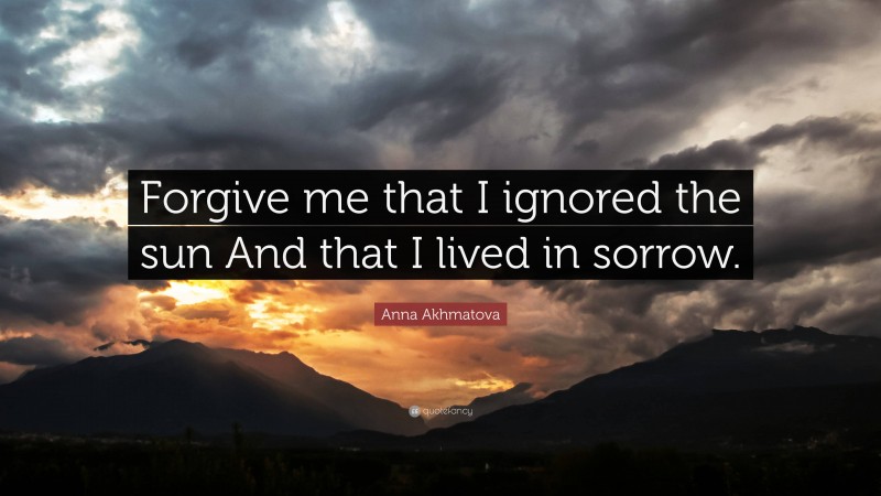 Anna Akhmatova Quote: “Forgive me that I ignored the sun And that I lived in sorrow.”