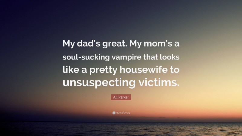 Ali Parker Quote: “My dad’s great. My mom’s a soul-sucking vampire that looks like a pretty housewife to unsuspecting victims.”