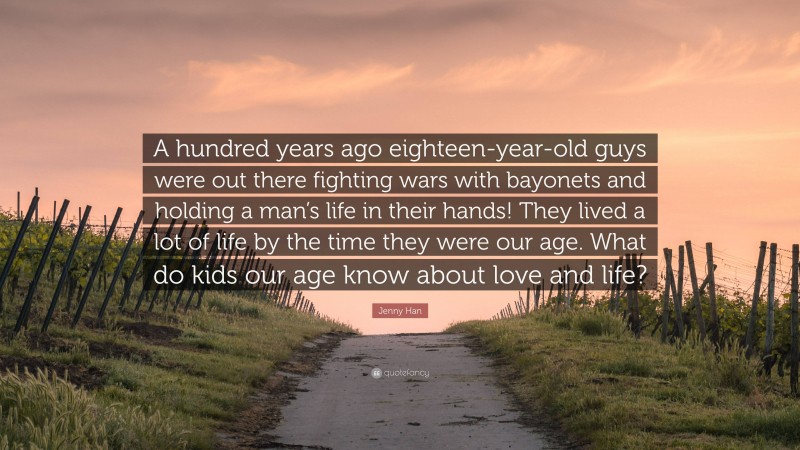 Jenny Han Quote: “A hundred years ago eighteen-year-old guys were out there fighting wars with bayonets and holding a man’s life in their hands! They lived a lot of life by the time they were our age. What do kids our age know about love and life?”