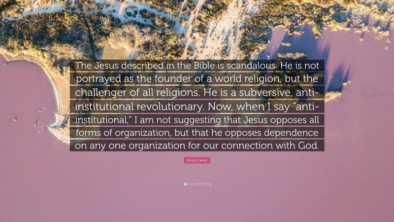 Bruxy Cavey Quote: “The Jesus described in the Bible is scandalous. He is not portrayed as the founder of a world religion, but the challenger of all religions. He is a subversive, anti-institutional revolutionary. Now, when I say “anti-institutional,” I am not suggesting that Jesus opposes all forms of organization, but that he opposes dependence on any one organization for our connection with God.”