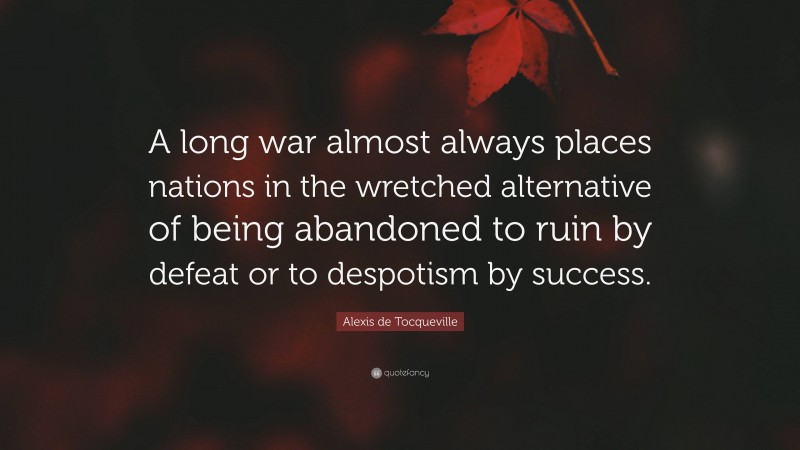 Alexis de Tocqueville Quote: “A long war almost always places nations in the wretched alternative of being abandoned to ruin by defeat or to despotism by success.”