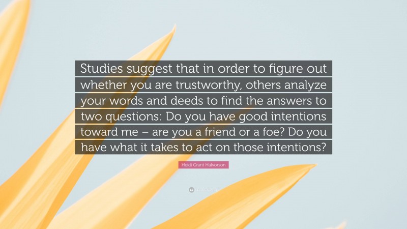 Heidi Grant Halvorson Quote: “Studies suggest that in order to figure out whether you are trustworthy, others analyze your words and deeds to find the answers to two questions: Do you have good intentions toward me – are you a friend or a foe? Do you have what it takes to act on those intentions?”