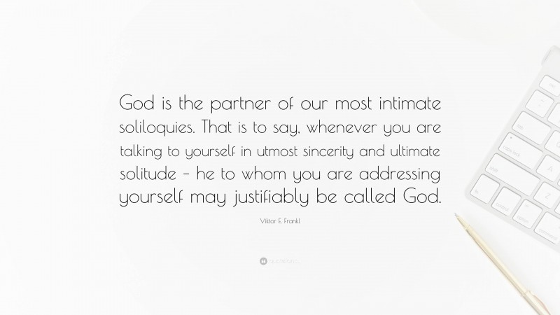 Viktor E. Frankl Quote: “God is the partner of our most intimate soliloquies. That is to say, whenever you are talking to yourself in utmost sincerity and ultimate solitude – he to whom you are addressing yourself may justifiably be called God.”