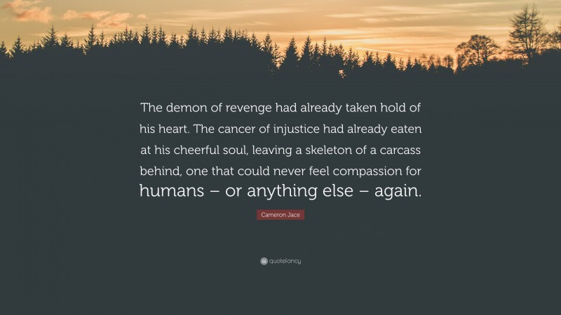Cameron Jace Quote: “The demon of revenge had already taken hold of his heart. The cancer of injustice had already eaten at his cheerful soul, leaving a skeleton of a carcass behind, one that could never feel compassion for humans – or anything else – again.”